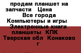 продам планшет на запчасти › Цена ­ 1 000 - Все города Компьютеры и игры » Электронные книги, планшеты, КПК   . Тверская обл.,Конаково г.